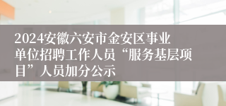 2024安徽六安市金安区事业单位招聘工作人员“服务基层项目”人员加分公示