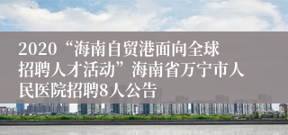 2020“海南自贸港面向全球招聘人才活动”海南省万宁市人民医院招聘8人公告