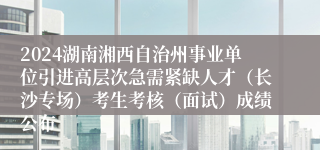 2024湖南湘西自治州事业单位引进高层次急需紧缺人才（长沙专场）考生考核（面试）成绩公布