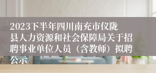 2023下半年四川南充市仪陇县人力资源和社会保障局关于招聘事业单位人员（含教师）拟聘公示