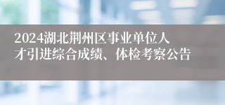 2024湖北荆州区事业单位人才引进综合成绩、体检考察公告