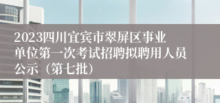 2023四川宜宾市翠屏区事业单位第一次考试招聘拟聘用人员公示（第七批）