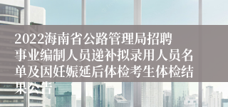 2022海南省公路管理局招聘事业编制人员递补拟录用人员名单及因妊娠延后体检考生体检结果公告