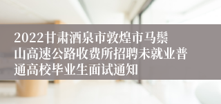 2022甘肃酒泉市敦煌市马鬃山高速公路收费所招聘未就业普通高校毕业生面试通知