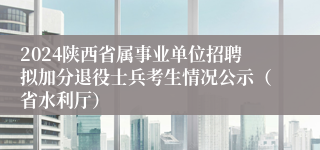 2024陕西省属事业单位招聘拟加分退役士兵考生情况公示（省水利厅）