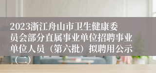 2023浙江舟山市卫生健康委员会部分直属事业单位招聘事业单位人员（第六批）拟聘用公示（二）