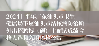 2024上半年广东汕头市卫生健康局下属汕头市结核病防治所外出招聘博（硕）士面试成绩合格人选和入围体检公告