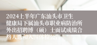 2024上半年广东汕头市卫生健康局下属汕头市职业病防治所外出招聘博（硕）士面试成绩合格人选和入围体检公告
