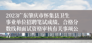 2023广东肇庆市怀集县卫生事业单位招聘笔试成绩、合格分数线和面试资格审核有关事项公告