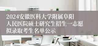 2024安徽医科大学附属阜阳人民医院硕士研究生招生一志愿拟录取考生名单公示