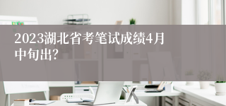 2023湖北省考笔试成绩4月中旬出？