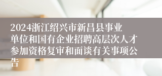 2024浙江绍兴市新昌县事业单位和国有企业招聘高层次人才参加资格复审和面谈有关事项公告