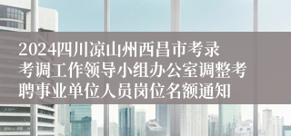 2024四川凉山州西昌市考录考调工作领导小组办公室调整考聘事业单位人员岗位名额通知