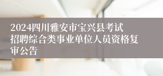 2024四川雅安市宝兴县考试招聘综合类事业单位人员资格复审公告