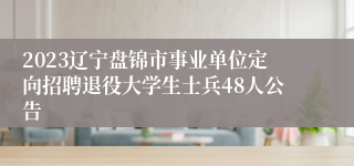 2023辽宁盘锦市事业单位定向招聘退役大学生士兵48人公告