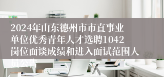 2024年山东德州市市直事业单位优秀青年人才选聘1042岗位面谈成绩和进入面试范围人员公告