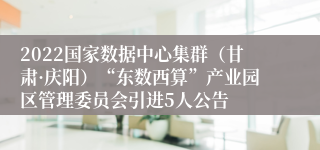 2022国家数据中心集群（甘肃·庆阳）“东数西算”产业园区管理委员会引进5人公告