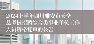 2024上半年四川雅安市天全县考试招聘综合类事业单位工作人员资格复审的公告