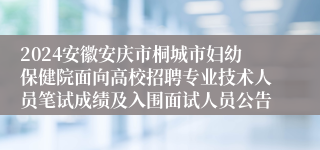 2024安徽安庆市桐城市妇幼保健院面向高校招聘专业技术人员笔试成绩及入围面试人员公告