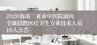 2020海南三亚市中医院面向全球招聘医疗卫生专业技术人员10人公告