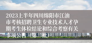 2023上半年四川绵阳市江油市考核招聘卫生专业技术人才孕期考生体检结论和综合考察有关事项公告（第二批）