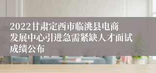 2022甘肃定西市临洮县电商发展中心引进急需紧缺人才面试成绩公布