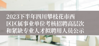 2023下半年四川攀枝花市西区区属事业单位考核招聘高层次和紧缺专业人才拟聘用人员公示