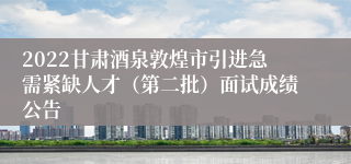 2022甘肃酒泉敦煌市引进急需紧缺人才（第二批）面试成绩公告