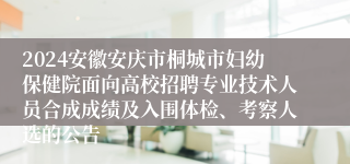 2024安徽安庆市桐城市妇幼保健院面向高校招聘专业技术人员合成成绩及入围体检、考察人选的公告