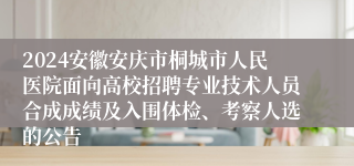 2024安徽安庆市桐城市人民医院面向高校招聘专业技术人员合成成绩及入围体检、考察人选的公告