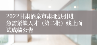 2022甘肃酒泉市肃北县引进急需紧缺人才（第二批）线上面试成绩公告