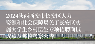 2024陕西西安市长安区人力资源和社会保障局关于长安区实施大学生乡村医生专项招聘面试成绩及体检考察公告