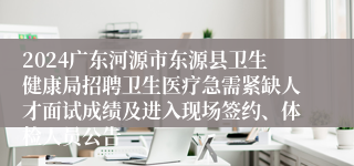 2024广东河源市东源县卫生健康局招聘卫生医疗急需紧缺人才面试成绩及进入现场签约、体检人员公告