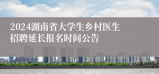 2024湖南省大学生乡村医生招聘延长报名时间公告