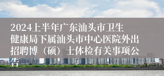 2024上半年广东汕头市卫生健康局下属汕头市中心医院外出招聘博（硕）士体检有关事项公告