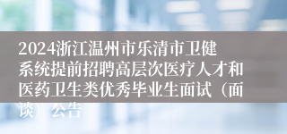 2024浙江温州市乐清市卫健系统提前招聘高层次医疗人才和医药卫生类优秀毕业生面试（面谈）公告