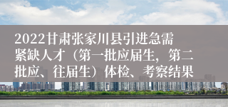 2022甘肃张家川县引进急需紧缺人才（第一批应届生，第二批应、往届生）体检、考察结果