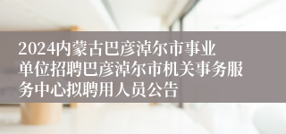 2024内蒙古巴彦淖尔市事业单位招聘巴彦淖尔市机关事务服务中心拟聘用人员公告