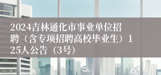 2024吉林通化市事业单位招聘（含专项招聘高校毕业生）125人公告（3号）