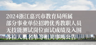 2024浙江嘉兴市教育局所属部分事业单位招聘优秀教职人员无技能测试岗位面试成绩及入围体检人员名单等相关事项公告