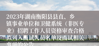 2023年湖南衡阳县县直、乡镇事业单位和卫健系统（非医专业）招聘工作人员资格审查合格拟列入面试人员名单及面试相关事项的公告