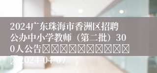 2024广东珠海市香洲区招聘公办中小学教师（第二批）300人公告											2024-04-07