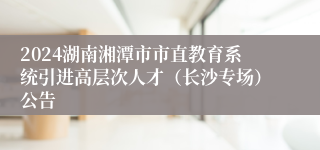 2024湖南湘潭市市直教育系统引进高层次人才（长沙专场）公告