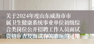 关于2024年度山东威海市市属卫生健康系统事业单位初级综合类岗位公开招聘工作人员面试资格审查及面试有关事项的通知
