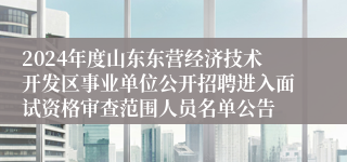 2024年度山东东营经济技术开发区事业单位公开招聘进入面试资格审查范围人员名单公告