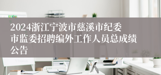 2024浙江宁波市慈溪市纪委市监委招聘编外工作人员总成绩公告