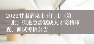 2022甘肃酒泉市玉门市（第二批）引进急需紧缺人才资格审查、面试考核公告