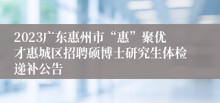 2023广东惠州市“惠”聚优才惠城区招聘硕博士研究生体检递补公告