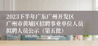 2023下半年广东广州开发区广州市黄埔区招聘事业单位人员拟聘人员公示（第五批）