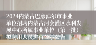 2024内蒙古巴彦淖尔市事业单位招聘内蒙古河套灌区水利发展中心所属事业单位（第一批）拟聘用人员进行公示公告